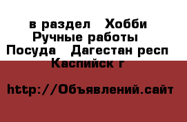  в раздел : Хобби. Ручные работы » Посуда . Дагестан респ.,Каспийск г.